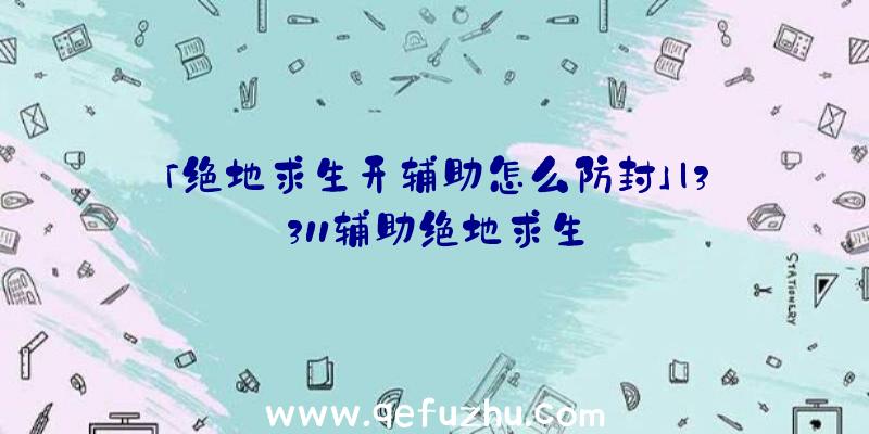 「绝地求生开辅助怎么防封」|3311辅助绝地求生